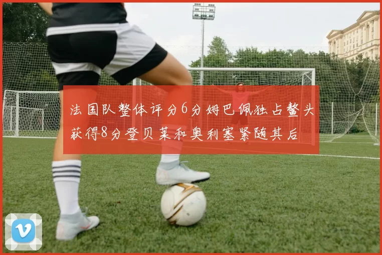 法国队整体评分6分姆巴佩独占鳌头获得8分登贝莱和奥利塞紧随其后