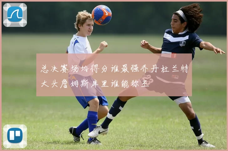 总决赛场均得分谁最强乔丹杜兰特大头詹姆斯库里谁能称王