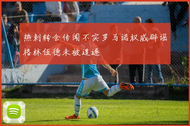 热刺转会传闻不实罗马诺权威辟谣格林伍德未被追逐
