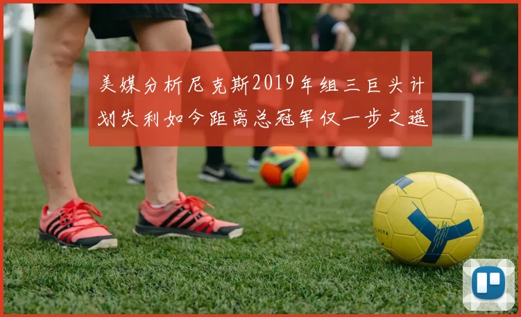 美媒分析尼克斯2019年组三巨头计划失利如今距离总冠军仅一步之遥