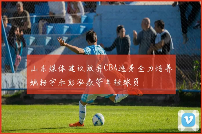 山东媒体建议放弃CBA选秀全力培养姚柯宇和彭泓森等年轻球员