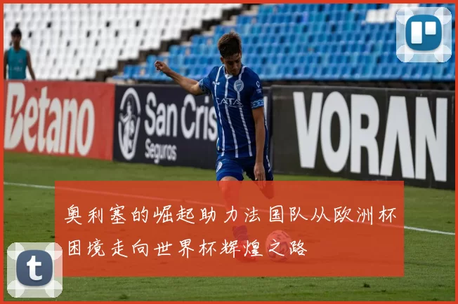 奥利塞的崛起助力法国队从欧洲杯困境走向世界杯辉煌之路