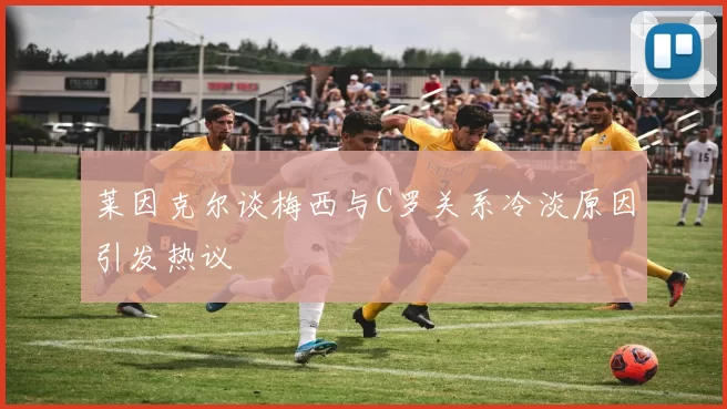 莱因克尔谈梅西与C罗关系冷淡原因引发热议