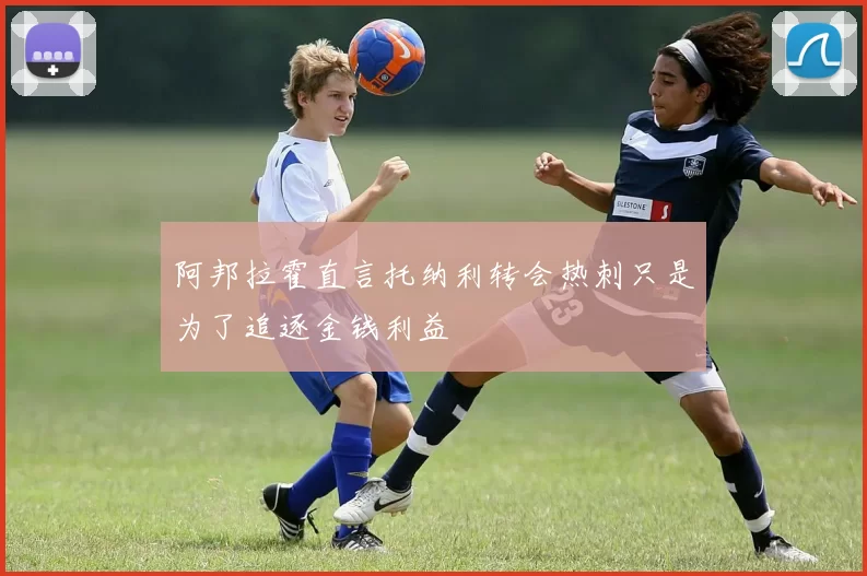 阿邦拉霍直言托纳利转会热刺只是为了追逐金钱利益