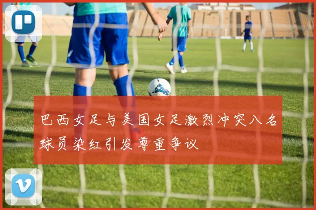 巴西女足与美国女足激烈冲突八名球员染红引发尊重争议