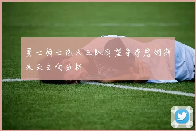 勇士骑士热火三队有望争夺詹姆斯未来去向分析